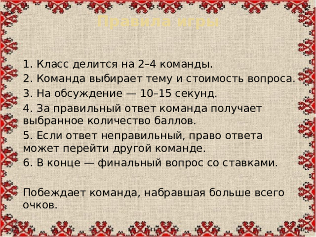 Правила игры   1.  Класс делится на 2–4 команды. 2.  Команда выбирает тему и стоимость вопроса. 3.  На обсуждение — 10–15 секунд. 4.  За правильный ответ команда получает выбранное количество баллов. 5.  Если ответ неправильный, право ответа может перейти другой команде. 6.  В конце — финальный вопрос со ставками. Побеждает команда, набравшая больше всего очков.