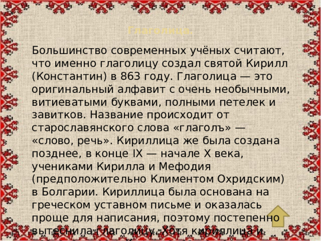 Глаголица.   Большинство современных учёных считают, что именно глаголицу создал святой Кирилл (Константин) в 863 году. Глаголица — это оригинальный алфавит с очень необычными, витиеватыми буквами, полными петелек и завитков. Название происходит от старославянского слова «глаголъ» — «слово, речь». Кириллица же была создана позднее, в конце IX — начале X века, учениками Кирилла и Мефодия (предположительно Климентом Охридским) в Болгарии. Кириллица была основана на греческом уставном письме и оказалась проще для написания, поэтому постепенно вытеснила глаголицу. Хотя кириллица и названа в честь Кирилла, сам он её не создавал — так ученики почтили память своего учителя.