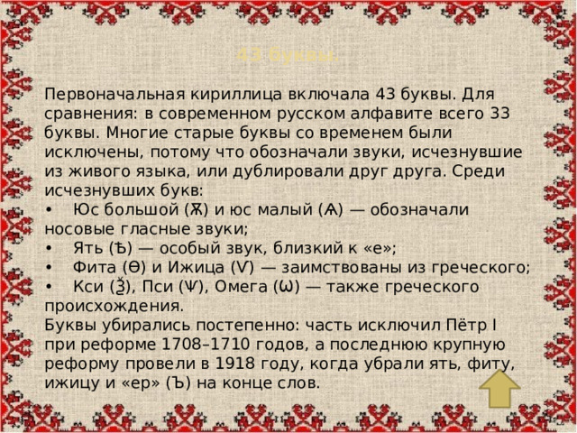 43 буквы.   Первоначальная кириллица включала 43 буквы. Для сравнения: в современном русском алфавите всего 33 буквы. Многие старые буквы со временем были исключены, потому что обозначали звуки, исчезнувшие из живого языка, или дублировали друг друга. Среди исчезнувших букв: •  Юс большой (Ѫ) и юс малый (Ѧ) — обозначали носовые гласные звуки; •  Ять (Ѣ) — особый звук, близкий к «е»; •  Фита (Ѳ) и Ижица (Ѵ) — заимствованы из греческого; •  Кси (Ѯ), Пси (Ѱ), Омега (Ѡ) — также греческого происхождения. Буквы убирались постепенно: часть исключил Пётр I при реформе 1708–1710 годов, а последнюю крупную реформу провели в 1918 году, когда убрали ять, фиту, ижицу и «ер» (Ъ) на конце слов.