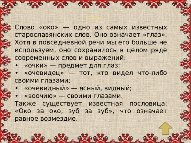 Глаз.   Слово «око» — одно из самых известных старославянских слов. Оно означает «глаз». Хотя в повседневной речи мы его больше не используем, оно сохранилось в целом ряде современных слов и выражений: •  «очки» — предмет для глаз; •  «очевидец» — тот, кто видел что-либо своими глазами; •  «очевидный» — ясный, видный; •  «воочию» — своими глазами. Также существует известная пословица: «Око за око, зуб за зуб», что означает равное возмездие.