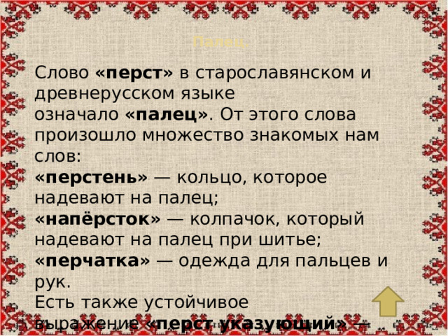 Палец.   Слово  «перст»  в старославянском и древнерусском языке означало  «палец» . От этого слова произошло множество знакомых нам слов: «перстень»  — кольцо, которое надевают на палец; «напёрсток»  — колпачок, который надевают на палец при шитье; «перчатка»  — одежда для пальцев и рук. Есть также устойчивое выражение  «перст указующий»  — направляющий палец, то есть указание на что-либо важное. А выражение  «один как перст»  означает «совершенно одинокий».