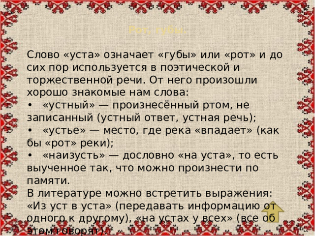 Рот, губы.   Слово «уста» означает «губы» или «рот» и до сих пор используется в поэтической и торжественной речи. От него произошли хорошо знакомые нам слова: •  «устный» — произнесённый ртом, не записанный (устный ответ, устная речь); •  «устье» — место, где река «впадает» (как бы «рот» реки); •  «наизусть» — дословно «на уста», то есть выученное так, что можно произнести по памяти. В литературе можно встретить выражения: «Из уст в уста» (передавать информацию от одного к другому), «на устах у всех» (все об этом говорят).