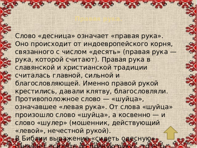Правая рука.   Слово «десница» означает «правая рука». Оно происходит от индоевропейского корня, связанного с числом «десять» (правая рука — рука, которой считают). Правая рука в славянской и христианской традиции считалась главной, сильной и благословляющей. Именно правой рукой крестились, давали клятву, благословляли. Противоположное слово — «шуйца», означавшее «левая рука». От слова «шуйца» произошло слово «шуйца», а косвенно — и слово «шулер» (мошенник, действующий «левой», нечестной рукой). В Библии выражение «сидеть одесную» означает «сидеть по правую руку», то есть на самом почётном месте.