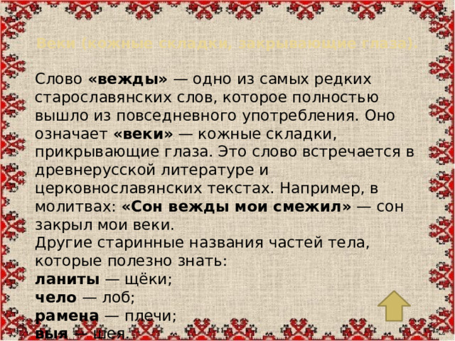 Веки (кожные складки, закрывающие глаза).   Слово  «вежды»  — одно из самых редких старославянских слов, которое полностью вышло из повседневного употребления. Оно означает  «веки»  — кожные складки, прикрывающие глаза. Это слово встречается в древнерусской литературе и церковнославянских текстах. Например, в молитвах:  «Сон вежды мои смежил»  — сон закрыл мои веки. Другие старинные названия частей тела, которые полезно знать: ланиты  — щёки; чело  — лоб; рамена  — плечи; выя  — шея.
