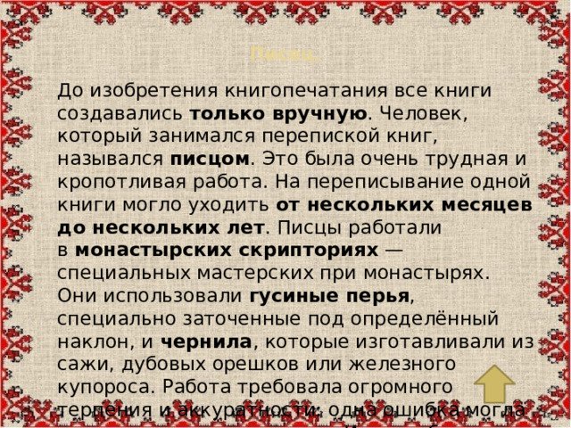 Писец.   До изобретения книгопечатания все книги создавались  только вручную . Человек, который занимался перепиской книг, назывался  писцом . Это была очень трудная и кропотливая работа. На переписывание одной книги могло уходить  от нескольких месяцев до нескольких лет . Писцы работали в  монастырских скрипториях  — специальных мастерских при монастырях. Они использовали  гусиные перья , специально заточенные под определённый наклон, и  чернила , которые изготавливали из сажи, дубовых орешков или железного купороса. Работа требовала огромного терпения и аккуратности: одна ошибка могла испортить целую страницу. Именно благодаря труду писцов до нас дошли древние тексты.