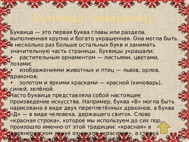 Буквица (инициал). Буквица — это первая буква главы или раздела, выполненная крупно и богато украшенная. Она могла быть в несколько раз больше остальных букв и занимать значительную часть страницы. Буквицы украшали: •  растительным орнаментом — листьями, цветами, лозами; •  изображениями животных и птиц — львов, орлов, драконов; •  золотом и яркими красками — красной (киноварь), синей, зелёной. Часто буквица представляла собой настоящее произведение искусства. Например, буква «В» могла быть нарисована в виде двух переплетённых драконов, а буква «Д» — в виде человека, держащего свиток. Слово «красная строка», которое мы используем до сих пор, произошло именно от этой традиции: «красная» в древнерусском языке означало «красивая», а строка начиналась с красиво оформленной буквицы.