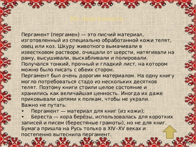 Из пергамента.   Пергамент (пергамен) — это писчий материал, изготовленный из специально обработанной кожи телят, овец или коз. Шкуру животного вымачивали в известковом растворе, очищали от шерсти, натягивали на раму, высушивали, выскабливали и полировали. Получался тонкий, прочный и гладкий лист, на котором можно было писать с обеих сторон. Пергамент был очень дорогим материалом. На одну книгу могло потребоваться стадо из нескольких десятков телят. Поэтому книги стоили целое состояние и хранились как величайшая ценность. Иногда их даже приковывали цепями к полкам, чтобы не украли. Важно не путать: •  Пергамент — материал для книг (из кожи); •  Береста — кора берёзы, использовалась для коротких записей и писем (берестяные грамоты), но не для книг. Бумага пришла на Русь только в XIV–XV веках и постепенно вытеснила пергамент.