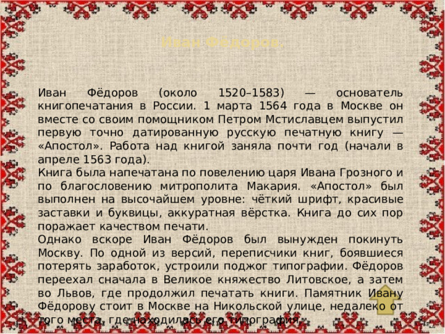 Иван Фёдоров.   Иван Фёдоров (около 1520–1583) — основатель книгопечатания в России. 1 марта 1564 года в Москве он вместе со своим помощником Петром Мстиславцем выпустил первую точно датированную русскую печатную книгу — «Апостол». Работа над книгой заняла почти год (начали в апреле 1563 года). Книга была напечатана по повелению царя Ивана Грозного и по благословению митрополита Макария. «Апостол» был выполнен на высочайшем уровне: чёткий шрифт, красивые заставки и буквицы, аккуратная вёрстка. Книга до сих пор поражает качеством печати. Однако вскоре Иван Фёдоров был вынужден покинуть Москву. По одной из версий, переписчики книг, боявшиеся потерять заработок, устроили поджог типографии. Фёдоров переехал сначала в Великое княжество Литовское, а затем во Львов, где продолжил печатать книги. Памятник Ивану Фёдорову стоит в Москве на Никольской улице, недалеко от того места, где находилась его типография.