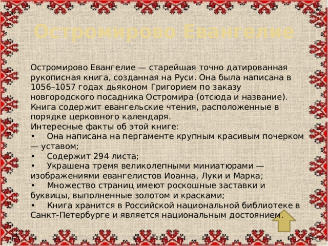Остромирово Евангелие . Остромирово Евангелие — старейшая точно датированная рукописная книга, созданная на Руси. Она была написана в 1056–1057 годах дьяконом Григорием по заказу новгородского посадника Остромира (отсюда и название). Книга содержит евангельские чтения, расположенные в порядке церковного календаря. Интересные факты об этой книге: •  Она написана на пергаменте крупным красивым почерком — уставом; •  Содержит 294 листа; •  Украшена тремя великолепными миниатюрами — изображениями евангелистов Иоанна, Луки и Марка; •  Множество страниц имеют роскошные заставки и буквицы, выполненные золотом и красками; •  Книга хранится в Российской национальной библиотеке в Санкт-Петербурге и является национальным достоянием.
