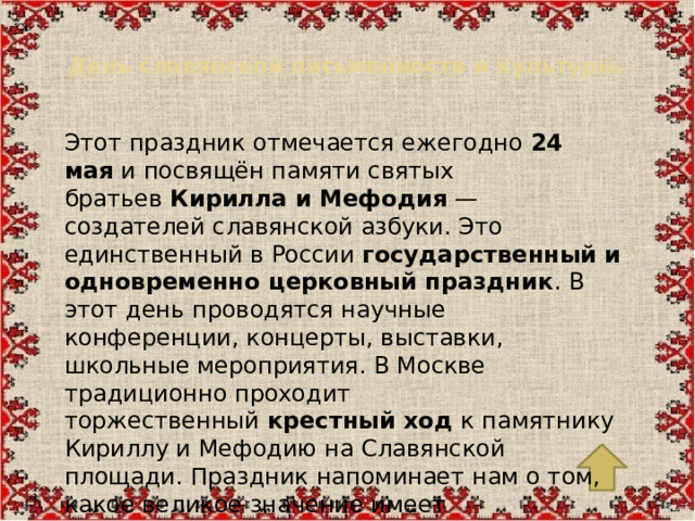 День славянской письменности и культуры.   Этот праздник отмечается ежегодно  24 мая  и посвящён памяти святых братьев  Кирилла и Мефодия  — создателей славянской азбуки. Это единственный в России  государственный и одновременно церковный праздник . В этот день проводятся научные конференции, концерты, выставки, школьные мероприятия. В Москве традиционно проходит торжественный  крестный ход  к памятнику Кириллу и Мефодию на Славянской площади. Праздник напоминает нам о том, какое великое значение имеет письменность для сохранения культуры, знаний и национальной памяти.