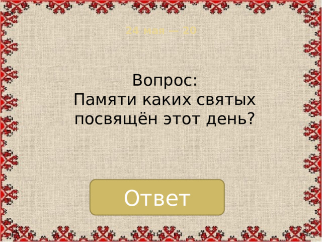 24 мая — 20   Вопрос: Памяти каких святых посвящён этот день? Ответ