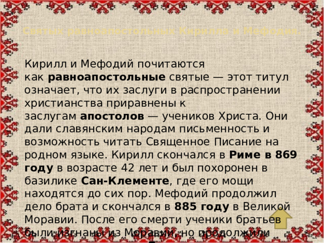 Святых равноапостольных Кирилла и Мефодия.   Кирилл и Мефодий почитаются как  равноапостольные  святые — этот титул означает, что их заслуги в распространении христианства приравнены к заслугам  апостолов  — учеников Христа. Они дали славянским народам письменность и возможность читать Священное Писание на родном языке. Кирилл скончался в  Риме в 869 году  в возрасте 42 лет и был похоронен в базилике  Сан-Клементе , где его мощи находятся до сих пор. Мефодий продолжил дело брата и скончался в  885 году  в Великой Моравии. После его смерти ученики братьев были изгнаны из Моравии, но продолжили свою деятельность в  Болгарии , где славянская письменность расцвела.