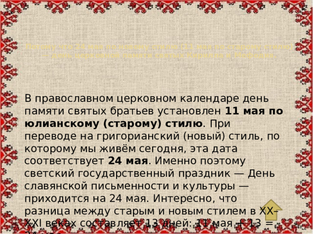 Потому что 24 мая по новому стилю (11 мая по старому стилю) — день церковной памяти святых Кирилла и Мефодия.   В православном церковном календаре день памяти святых братьев установлен  11 мая по юлианскому (старому) стилю . При переводе на григорианский (новый) стиль, по которому мы живём сегодня, эта дата соответствует  24 мая . Именно поэтому светский государственный праздник — День славянской письменности и культуры — приходится на 24 мая. Интересно, что разница между старым и новым стилем в XX–XXI веках составляет 13 дней: 11 мая + 13 = 24 мая.