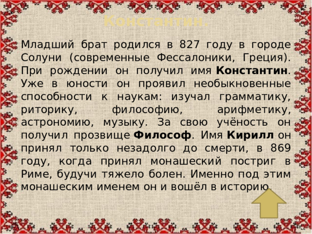 Константин.   Младший брат родился в 827 году в городе Солуни (современные Фессалоники, Греция). При рождении он получил имя  Константин . Уже в юности он проявил необыкновенные способности к наукам: изучал грамматику, риторику, философию, арифметику, астрономию, музыку. За свою учёность он получил прозвище  Философ . Имя  Кирилл  он принял только незадолго до смерти, в 869 году, когда принял монашеский постриг в Риме, будучи тяжело болен. Именно под этим монашеским именем он и вошёл в историю.