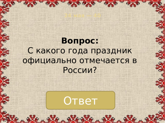 24 мая — 40   Вопрос:  С какого года праздник официально отмечается в России? Ответ