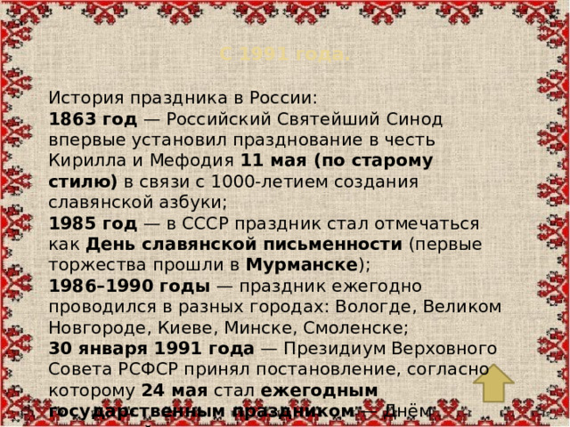 С 1991 года.   История праздника в России: 1863 год  — Российский Святейший Синод впервые установил празднование в честь Кирилла и Мефодия  11 мая (по старому стилю)  в связи с 1000-летием создания славянской азбуки; 1985 год  — в СССР праздник стал отмечаться как  День славянской письменности  (первые торжества прошли в  Мурманске ); 1986–1990 годы  — праздник ежегодно проводился в разных городах: Вологде, Великом Новгороде, Киеве, Минске, Смоленске; 30 января 1991 года  — Президиум Верховного Совета РСФСР принял постановление, согласно которому  24 мая  стал  ежегодным государственным праздником  — Днём славянской письменности и культуры.