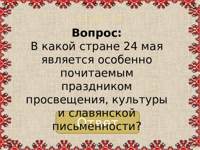 24 мая — 50   Вопрос:  В какой стране 24 мая является особенно почитаемым праздником просвещения, культуры и славянской письменности? Ответ