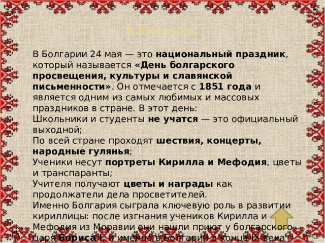 В Болгарии.   В Болгарии 24 мая — это  национальный праздник , который называется  «День болгарского просвещения, культуры и славянской письменности» . Он отмечается с  1851 года  и является одним из самых любимых и массовых праздников в стране. В этот день: Школьники и студенты  не учатся  — это официальный выходной; По всей стране проходят  шествия, концерты, народные гулянья ; Ученики несут  портреты Кирилла и Мефодия , цветы и транспаранты; Учителя получают  цветы и награды  как продолжатели дела просветителей. Именно Болгария сыграла ключевую роль в развитии кириллицы: после изгнания учеников Кирилла и Мефодия из Моравии они нашли приют у болгарского царя  Бориса I , и именно в Болгарии в конце IX века была создана  кириллица  на основе глаголицы и греческого алфавита.