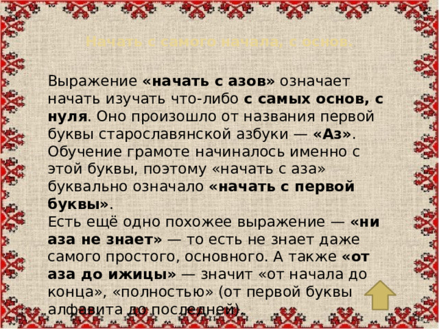 Начать с самого начала, с основ.   Выражение  «начать с азов»  означает начать изучать что-либо  с самых основ, с нуля . Оно произошло от названия первой буквы старославянской азбуки —  «Аз» . Обучение грамоте начиналось именно с этой буквы, поэтому «начать с аза» буквально означало  «начать с первой буквы» . Есть ещё одно похожее выражение —  «ни аза не знает»  — то есть не знает даже самого простого, основного. А также  «от аза до ижицы»  — значит «от начала до конца», «полностью» (от первой буквы алфавита до последней).