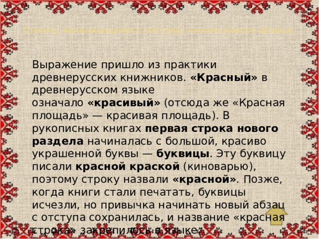 Строка, начинающаяся с отступа; начало нового абзаца.   Выражение пришло из практики древнерусских книжников.  «Красный»  в древнерусском языке означало  «красивый»  (отсюда же «Красная площадь» — красивая площадь). В рукописных книгах  первая строка нового раздела  начиналась с большой, красиво украшенной буквы —  буквицы . Эту буквицу писали  красной краской  (киноварью), поэтому строку назвали  «красной» . Позже, когда книги стали печатать, буквицы исчезли, но привычка начинать новый абзац с отступа сохранилась, и название «красная строка» закрепилось в языке.