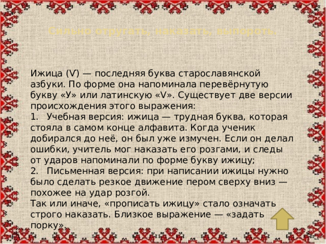 Сильно отругать, наказать, выпороть.   Ижица (Ѵ) — последняя буква старославянской азбуки. По форме она напоминала перевёрнутую букву «У» или латинскую «V». Существует две версии происхождения этого выражения: 1.  Учебная версия: ижица — трудная буква, которая стояла в самом конце алфавита. Когда ученик добирался до неё, он был уже измучен. Если он делал ошибки, учитель мог наказать его розгами, и следы от ударов напоминали по форме букву ижицу; 2.  Письменная версия: при написании ижицы нужно было сделать резкое движение пером сверху вниз — похожее на удар розгой. Так или иначе, «прописать ижицу» стало означать строго наказать. Близкое выражение — «задать порку».