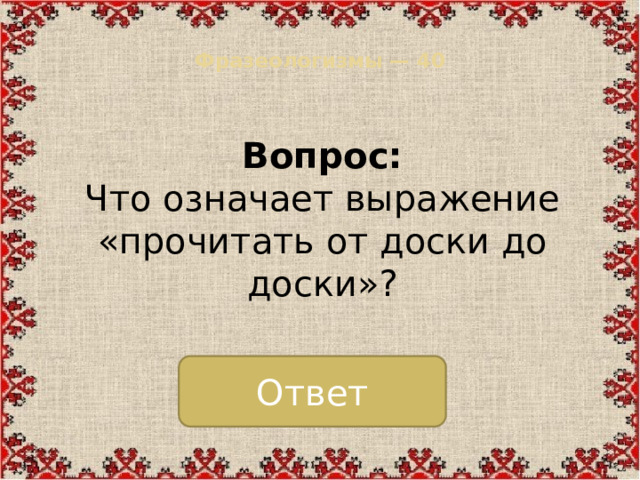 Фразеологизмы — 40   Вопрос:  Что означает выражение «прочитать от доски до доски»? Ответ