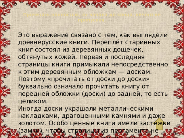 Прочитать полностью, от начала до конца, ничего не пропуская.   Это выражение связано с тем, как выглядели древнерусские книги. Переплёт старинных книг состоял из деревянных дощечек, обтянутых кожей. Первая и последняя страницы книги примыкали непосредственно к этим деревянным обложкам — доскам. Поэтому «прочитать от доски до доски» буквально означало прочитать книгу от передней обложки (доски) до задней, то есть целиком. Иногда доски украшали металлическими накладками, драгоценными камнями и даже золотом. Особо ценные книги имели застёжки (замки), чтобы страницы из пергамента не коробились. Отсюда, кстати, пошло выражение «закрыть на все замки».
