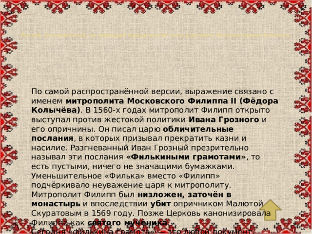 Пустой, безграмотный, не имеющий юридической силы документ; бессмысленная бумажка.   По самой распространённой версии, выражение связано с именем  митрополита Московского Филиппа II (Фёдора Колычёва) . В 1560-х годах митрополит Филипп открыто выступал против жестокой политики  Ивана Грозного  и его опричнины. Он писал царю  обличительные послания , в которых призывал прекратить казни и насилие. Разгневанный Иван Грозный презрительно называл эти послания  «Филькиными грамотами» , то есть пустыми, ничего не значащими бумажками. Уменьшительное «Филька» вместо «Филипп» подчёркивало неуважение царя к митрополиту. Митрополит Филипп был  низложен, заточён в монастырь  и впоследствии  убит  опричником Малютой Скуратовым в 1569 году. Позже Церковь канонизировала Филиппа как  святого мученика . Сегодня «филькина грамота» — это любой документ, составленный неграмотно, небрежно или не имеющий никакой силы.