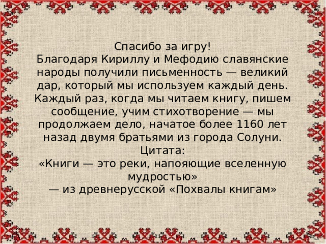 Спасибо за игру! Благодаря Кириллу и Мефодию славянские народы получили письменность — великий дар, который мы используем каждый день. Каждый раз, когда мы читаем книгу, пишем сообщение, учим стихотворение — мы продолжаем дело, начатое более 1160 лет назад двумя братьями из города Солуни. Цитата: «Книги — это реки, напояющие вселенную мудростью» — из древнерусской «Похвалы книгам»