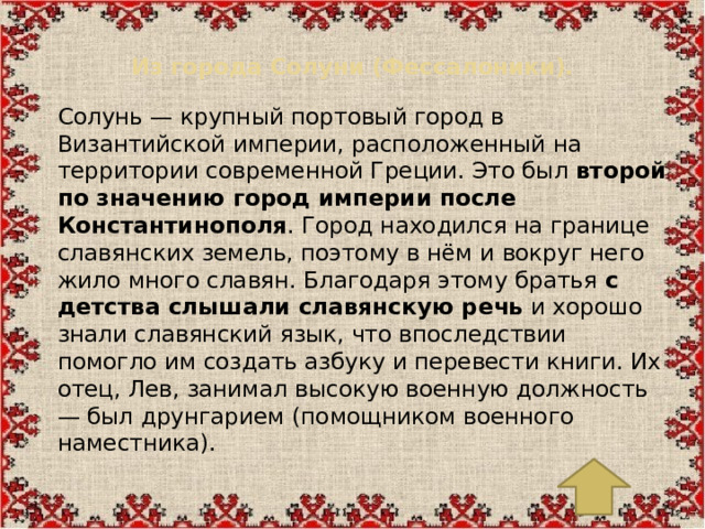Из города Солуни (Фессалоники).   Солунь — крупный портовый город в Византийской империи, расположенный на территории современной Греции. Это был  второй по значению город империи после Константинополя . Город находился на границе славянских земель, поэтому в нём и вокруг него жило много славян. Благодаря этому братья  с детства слышали славянскую речь  и хорошо знали славянский язык, что впоследствии помогло им создать азбуку и перевести книги. Их отец, Лев, занимал высокую военную должность — был друнгарием (помощником военного наместника).
