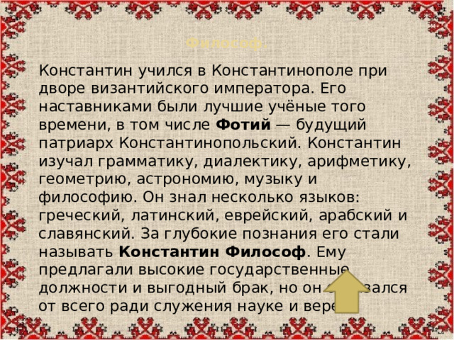 Философ.   Константин учился в Константинополе при дворе византийского императора. Его наставниками были лучшие учёные того времени, в том числе  Фотий  — будущий патриарх Константинопольский. Константин изучал грамматику, диалектику, арифметику, геометрию, астрономию, музыку и философию. Он знал несколько языков: греческий, латинский, еврейский, арабский и славянский. За глубокие познания его стали называть  Константин Философ . Ему предлагали высокие государственные должности и выгодный брак, но он отказался от всего ради служения науке и вере.