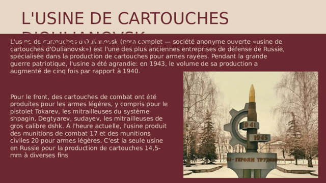 L'USINE DE CARTOUCHES D'OULIANOVSK L'usine de cartouches d'Oulianovsk (nom complet — société anonyme ouverte «usine de cartouches d'Oulianovsk») est l'une des plus anciennes entreprises de défense de Russie, spécialisée dans la production de cartouches pour armes rayées. Pendant la grande guerre patriotique, l'usine a été agrandie: en 1943, le volume de sa production a augmenté de cinq fois par rapport à 1940. Pour le front, des cartouches de combat ont été produites pour les armes légères, y compris pour le pistolet Tokarev, les mitrailleuses du système shpagin, Degtyarev, sudayev, les mitrailleuses de gros calibre dshk. À l'heure actuelle, l'usine produit des munitions de combat 17 et des munitions civiles 20 pour armes légères. C'est la seule usine en Russie pour la production de cartouches 14,5-mm à diverses fins