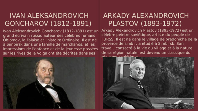 IVAN ALEKSANDROVICH GONCHAROV (1812-1891) ARKADY ALEXANDROVICH PLASTOV (1893-1972) Arkady Alexandrovich Plastov (1893-1972) est un célèbre peintre soviétique, artiste du peuple de l'URSS. Il est né dans le village de pradonikha de la province de simbir, a étudié à Simbirsk. Son travail, consacré à la vie du village et à la nature de sa région natale, est devenu un classique du réalisme soviétique Ivan Aleksandrovich Goncharov (1812-1891) est un grand écrivain russe, auteur des célèbres romans Oblomov, la Falaise et l'histoire Ordinaire. Il est né à Simbirsk dans une famille de marchands, et les impressions de l'enfance et de la jeunesse passées sur les rives de la Volga ont été décrites dans ses œuvres