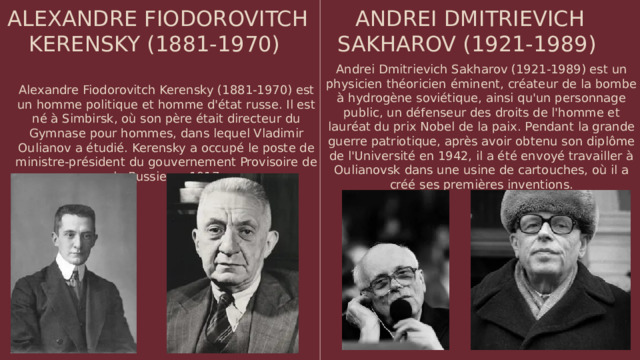 ALEXANDRE FIODOROVITCH KERENSKY (1881-1970) ANDREI DMITRIEVICH SAKHAROV (1921-1989) Andrei Dmitrievich Sakharov (1921-1989) est un physicien théoricien éminent, créateur de la bombe à hydrogène soviétique, ainsi qu'un personnage public, un défenseur des droits de l'homme et lauréat du prix Nobel de la paix. Pendant la grande guerre patriotique, après avoir obtenu son diplôme de l'Université en 1942, il a été envoyé travailler à Oulianovsk dans une usine de cartouches, où il a créé ses premières inventions. Alexandre Fiodorovitch Kerensky (1881-1970) est un homme politique et homme d'état russe. Il est né à Simbirsk, où son père était directeur du Gymnase pour hommes, dans lequel Vladimir Oulianov a étudié. Kerensky a occupé le poste de ministre-président du gouvernement Provisoire de la Russie en 1917
