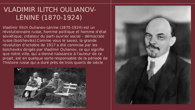 VLADIMIR ILITCH OULIANOV-LÉNINE (1870-1924) Vladimir Ilitch Oulianov-Lénine (1870-1924) est un révolutionnaire russe, homme politique et homme d'état soviétique, créateur du parti ouvrier social – démocrate russe (bolcheviks).Comme vous le savez, la grande révolution d'octobre de 1917 a été commise par les bolcheviks dirigés par Vladimir Oulianov, ce qui signifie que notre ville, qui a donné naissance à l'auteur de ce projet, est en quelque sorte responsable de la période de l'histoire russe qui a duré près de trois quarts de siècle