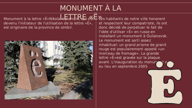 MONUMENT À LA LETTRE «Ё» Les habitants de notre ville honorent et respectent leur compatriote, ils ont donc décidé de perpétuer le fait de l'idée d'utiliser «Ё» en russe en installant un monument à Oulianovsk. Le monument est sorti assez inhabituel: un grand prisme de granit rouge est populairement appelé «un morceau de fromage». La grande lettre «Ё»est gravée sur la plaque avant. L'inauguration du monument a eu lieu en septembre 2005 Monument à la lettre «Ё»Nikolai karamzin, qui est devenu l'initiateur de l'utilisation de la lettre «Ё», est originaire de la province de simbir.