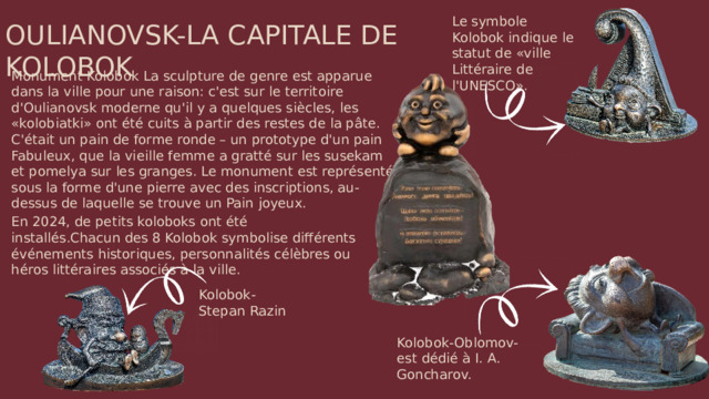 Le symbole Kolobok indique le statut de «ville Littéraire de l'UNESCO». OULIANOVSK-LA CAPITALE DE KOLOBOK Monument Kolobok La sculpture de genre est apparue dans la ville pour une raison: c'est sur le territoire d'Oulianovsk moderne qu'il y a quelques siècles, les «kolobiatki» ont été cuits à partir des restes de la pâte. C'était un pain de forme ronde – un prototype d'un pain Fabuleux, que la vieille femme a gratté sur les susekam et pomelya sur les granges. Le monument est représenté sous la forme d'une pierre avec des inscriptions, au-dessus de laquelle se trouve un Pain joyeux. En 2024, de petits koloboks ont été installés.Chacun des 8 Kolobok symbolise différents événements historiques, personnalités célèbres ou héros littéraires associés à la ville. Kolobok-Stepan Razin Kolobok-Oblomov-est dédié à I. A. Goncharov.