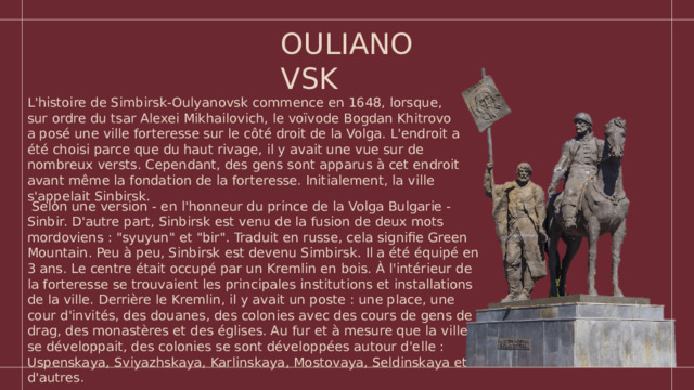 OULIANOVSK L'histoire de Simbirsk-Oulyanovsk commence en 1648, lorsque, sur ordre du tsar Alexei Mikhailovich, le voïvode Bogdan Khitrovo a posé une ville forteresse sur le côté droit de la Volga. L'endroit a été choisi parce que du haut rivage, il y avait une vue sur de nombreux versts. Cependant, des gens sont apparus à cet endroit avant même la fondation de la forteresse. Initialement, la ville s'appelait Sinbirsk.  Selon une version - en l'honneur du prince de la Volga Bulgarie - Sinbir. D'autre part, Sinbirsk est venu de la fusion de deux mots mordoviens : 