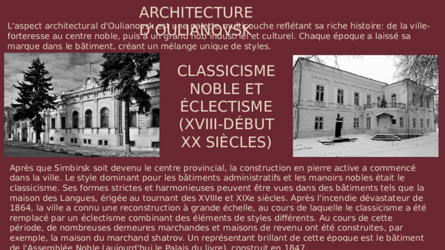ARCHITECTURE D'OULIANOVSK L'aspect architectural d'Oulianovsk est une palette multicouche reflétant sa riche histoire: de la ville-forteresse au centre noble, puis à un grand hub industriel et culturel. Chaque époque a laissé sa marque dans le bâtiment, créant un mélange unique de styles. CLASSICISME NOBLE ET ÉCLECTISME (XVIII-DÉBUT XX SIÈCLES) Après que Simbirsk soit devenu le centre provincial, la construction en pierre active a commencé dans la ville. Le style dominant pour les bâtiments administratifs et les manoirs nobles était le classicisme. Ses formes strictes et harmonieuses peuvent être vues dans des bâtiments tels que la maison des Langues, érigée au tournant des XVIIIe et XIXe siècles. Après l'incendie dévastateur de 1864, la ville a connu une reconstruction à grande échelle, au cours de laquelle le classicisme a été remplacé par un éclectisme combinant des éléments de styles différents. Au cours de cette période, de nombreuses demeures marchandes et maisons de revenu ont été construites, par exemple, la maison du marchand shatrov. Un représentant brillant de cette époque est le bâtiment de l'Assemblée Noble (aujourd'hui le Palais du livre), construit en 1847.