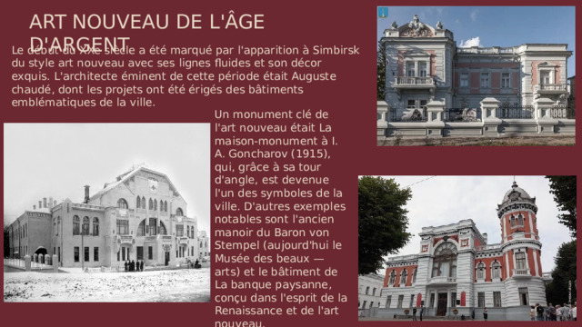 ART NOUVEAU DE L'ÂGE D'ARGENT Le début du XXe siècle a été marqué par l'apparition à Simbirsk du style art nouveau avec ses lignes fluides et son décor exquis. L'architecte éminent de cette période était Auguste chaudé, dont les projets ont été érigés des bâtiments emblématiques de la ville. Un monument clé de l'art nouveau était La maison-monument à I. A. Goncharov (1915), qui, grâce à sa tour d'angle, est devenue l'un des symboles de la ville. D'autres exemples notables sont l'ancien manoir du Baron von Stempel (aujourd'hui le Musée des beaux — arts) et le bâtiment de La banque paysanne, conçu dans l'esprit de la Renaissance et de l'art nouveau.