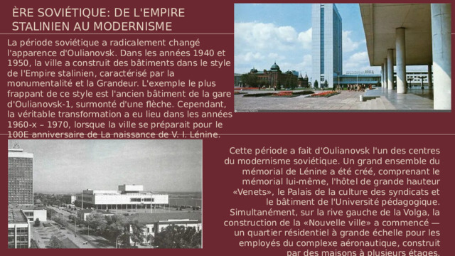 ÈRE SOVIÉTIQUE: DE L'EMPIRE STALINIEN AU MODERNISME La période soviétique a radicalement changé l'apparence d'Oulianovsk. Dans les années 1940 et 1950, la ville a construit des bâtiments dans le style de l'Empire stalinien, caractérisé par la monumentalité et la Grandeur. L'exemple le plus frappant de ce style est l'ancien bâtiment de la gare d'Oulianovsk-1, surmonté d'une flèche. Cependant, la véritable transformation a eu lieu dans les années 1960-x – 1970, lorsque la ville se préparait pour le 100E anniversaire de La naissance de V. I. Lénine. Cette période a fait d'Oulianovsk l'un des centres du modernisme soviétique. Un grand ensemble du mémorial de Lénine a été créé, comprenant le mémorial lui-même, l'hôtel de grande hauteur «Venets», le Palais de la culture des syndicats et le bâtiment de l'Université pédagogique. Simultanément, sur la rive gauche de la Volga, la construction de la «Nouvelle ville» a commencé — un quartier résidentiel à grande échelle pour les employés du complexe aéronautique, construit par des maisons à plusieurs étages.