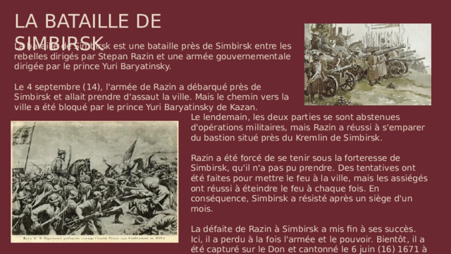LA BATAILLE DE SIMBIRSK La bataille de Simbirsk est une bataille près de Simbirsk entre les rebelles dirigés par Stepan Razin et une armée gouvernementale dirigée par le prince Yuri Baryatinsky. Le 4 septembre (14), l'armée de Razin a débarqué près de Simbirsk et allait prendre d'assaut la ville. Mais le chemin vers la ville a été bloqué par le prince Yuri Baryatinsky de Kazan. Le lendemain, les deux parties se sont abstenues d'opérations militaires, mais Razin a réussi à s'emparer du bastion situé près du Kremlin de Simbirsk. Razin a été forcé de se tenir sous la forteresse de Simbirsk, qu'il n'a pas pu prendre. Des tentatives ont été faites pour mettre le feu à la ville, mais les assiégés ont réussi à éteindre le feu à chaque fois. En conséquence, Simbirsk a résisté après un siège d'un mois. La défaite de Razin à Simbirsk a mis fin à ses succès. Ici, il a perdu à la fois l'armée et le pouvoir. Bientôt, il a été capturé sur le Don et cantonné le 6 juin (16) 1671 à Moscou.
