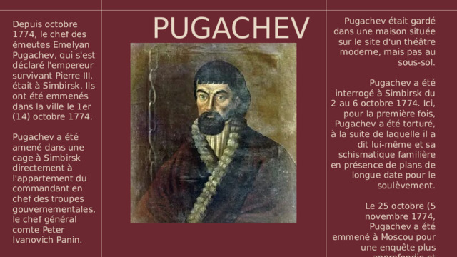 PUGACHEV Pugachev était gardé dans une maison située sur le site d'un théâtre moderne, mais pas au sous-sol. Pugachev a été interrogé à Simbirsk du 2 au 6 octobre 1774. Ici, pour la première fois, Pugachev a été torturé, à la suite de laquelle il a dit lui-même et sa schismatique familière en présence de plans de longue date pour le soulèvement. Le 25 octobre (5 novembre 1774, Pugachev a été emmené à Moscou pour une enquête plus approfondie et l'exécution à venir. Depuis octobre 1774, le chef des émeutes Emelyan Pugachev, qui s'est déclaré l'empereur survivant Pierre III, était à Simbirsk. Ils ont été emmenés dans la ville le 1er (14) octobre 1774. Pugachev a été amené dans une cage à Simbirsk directement à l'appartement du commandant en chef des troupes gouvernementales, le chef général comte Peter Ivanovich Panin.