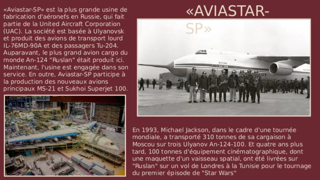 «AVIASTAR-SP» «Aviastar-SP» est la plus grande usine de fabrication d'aéronefs en Russie, qui fait partie de la United Aircraft Corporation (UAC). La société est basée à Ulyanovsk et produit des avions de transport lourd IL-76MD-90A et des passagers Tu-204. Auparavant, le plus grand avion cargo du monde An-124 