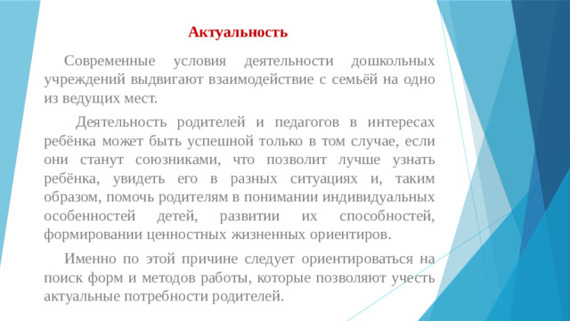 Актуальность    Современные условия деятельности дошкольных учреждений выдвигают взаимодействие с семьёй на одно из ведущих мест.  Деятельность родителей и педагогов в интересах ребёнка может быть успешной только в том случае, если они станут союзниками, что позволит лучше узнать ребёнка, увидеть его в разных ситуациях и, таким образом, помочь родителям в понимании индивидуальных особенностей детей, развитии их способностей, формировании ценностных жизненных ориентиров.  Именно по этой причине следует ориентироваться на поиск форм и методов работы, которые позволяют учесть актуальные потребности родителей.