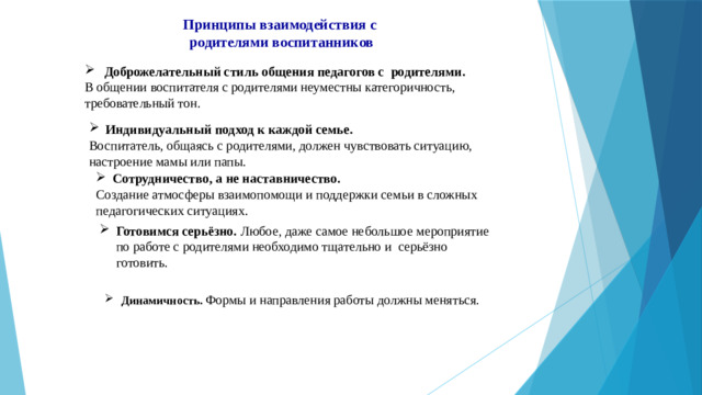 Готовимся серьёзно. Любое, даже самое небольшое мероприятие по работе с родителями необходимо тщательно и серьёзно готовить. Динамичность. Формы и направления работы должны меняться. Принципы взаимодействия с родителями воспитанников Доброжелательный стиль общения педагогов с родителями. В общении воспитателя с родителями неуместны категоричность, требовательный тон. Индивидуальный подход к каждой семье. Воспитатель, общаясь с родителями, должен чувствовать ситуацию, настроение мамы или папы. Сотрудничество, а не наставничество.