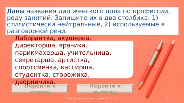 Даны названия лиц женского пола по профессии, роду занятий. Запишите их в два столбика: 1) стилистически нейтральные, 2) используемые в разговорной речи. Лаборантка, акушерка, директорша, врачиха, парикмахерша, учительница, секретарша, артистка, спортсменка, кассирша, студентка, сторожиха, дворничиха. Перейти к ответу Перейти к выводу Словообразовательные трудности (обзор)