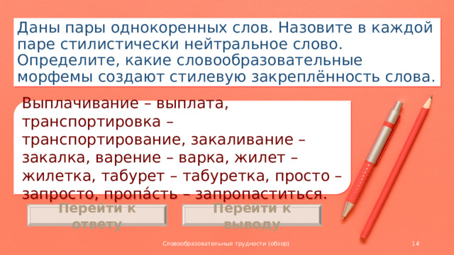 Даны пары однокоренных слов. Назовите в каждой паре стилистически нейтральное слово. Определите, какие словообразовательные морфемы создают стилевую закреплённость слова. Выплачивание – выплата, транспортировка – транспортирование, закаливание – закалка, варение – варка, жилет – жилетка, табурет – табуретка, просто – запросто, пропа́сть – запропаститься. Перейти к ответу Перейти к выводу Словообразовательные трудности (обзор)