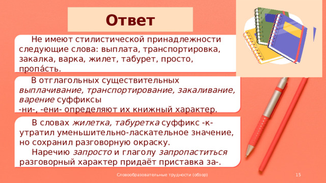 Ответ  Не имеют стилистической принадлежности следующие слова: выплата, транспортировка, закалка, варка, жилет, табурет, просто, пропа́сть.  В отглагольных существительных выплачивание, транспортирование, закаливание, варение суффиксы -ни-, -ени- определяют их книжный характер.  В словах жилетка, табуретка суффикс -к- утратил уменьшительно-ласкательное значение, но сохранил разговорную окраску.  Наречию запросто и глаголу запропаститься разговорный характер придаёт приставка за-. Словообразовательные трудности (обзор)