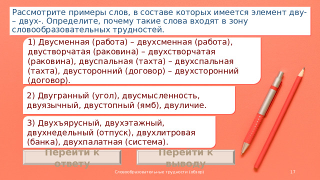 Рассмотрите примеры слов, в составе которых имеется элемент дву- – двух-. Определите, почему такие слова входят в зону словообразовательных трудностей. 1) Двусменная (работа) – двухсменная (работа), двустворчатая (раковина) – двухстворчатая (раковина), двуспальная (тахта) – двухспальная (тахта), двусторонний (договор) – двухсторонний (договор). 2) Двугранный (угол), двусмысленность, двуязычный, двустопный (ямб), двуличие. 3) Двухъярусный, двухэтажный, двухнедельный (отпуск), двухлитровая (банка), двухпалатная (система). Перейти к ответу Перейти к выводу Словообразовательные трудности (обзор)